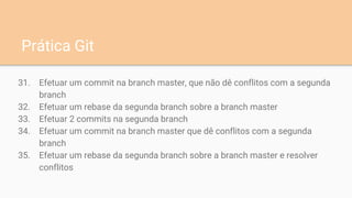 31. Efetuar um commit na branch master, que não dê conflitos com a segunda
branch
32. Efetuar um rebase da segunda branch sobre a branch master
33. Efetuar 2 commits na segunda branch
34. Efetuar um commit na branch master que dê conflitos com a segunda
branch
35. Efetuar um rebase da segunda branch sobre a branch master e resolver
conflitos
Prática Git
 