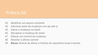 43. Modificar um arquivo existente
44. Adicionar parte da mudança com git add -p
45. Salvar a mudança no stash
46. Recuperar a mudança do stash
47. Efetuar um commit da mudança
48. Reverter o último commit
49. Bônus: brincar de alterar a história do repositório local e remoto
Prática Git
 