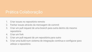 1. Criar issues no repositório remoto
2. Fechar issues através da mensagem de commit
3. Criar um pull request de uma branch para outra dentro do mesmo
repositório
4. Criar um fork
5. Criar um pull request de um repositório para outro
6. Criar uma build num sistema de integração contínua e configurar para
utilizar o repositório
Prática Colaboração
 