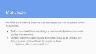 Motivação
Por falar em eficiência. Suponha que essas pessoas não trabalhem juntas
fisicamente:
● Todos moram relativamente longe e precisam trabalhar em cima do
código remotamente.
● Utilizam sistemas operacionais diferentes, o que pode implicar em
diferenças na representação da quebra de linha.
○ (Windows -> CR+LF ; Linux, macOS -> LF)
 