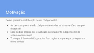 Motivação
Como garantir a distribuição desse código-fonte?
● As pessoas precisam do código-fonte e todas as suas versões, sempre
disponível
● Esse código precisa ser visualizado corretamente independente do
sistema operacional
● Tudo que é desenvolvido, precisa ficar registrado para que qualquer um
tenha acesso
 