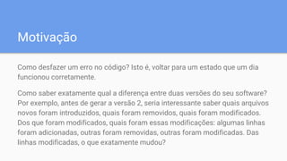 Motivação
Como desfazer um erro no código? Isto é, voltar para um estado que um dia
funcionou corretamente.
Como saber exatamente qual a diferença entre duas versões do seu software?
Por exemplo, antes de gerar a versão 2, seria interessante saber quais arquivos
novos foram introduzidos, quais foram removidos, quais foram modificados.
Dos que foram modificados, quais foram essas modificações: algumas linhas
foram adicionadas, outras foram removidas, outras foram modificadas. Das
linhas modificadas, o que exatamente mudou?
 