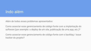 Indo além
Além de todos esses problemas apresentados:
Como associar esse gerenciamento de código-fonte com a implantação do
software (por exemplo: o deploy de um site, publicação de uma app, etc.)?
Como associar esse gerenciamento de código-fonte com o backlog / issue
tracker do projeto?
 