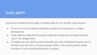 Indo além
Qual seria a melhor forma para a colaboração em um projeto open-source:
● Possui um time de desenvolvedores capazes de manipular o código
diretamente
● Toda release ainda precisa passar pela aprovação de um desenvolvedor
"dono" do código-fonte
● O código, por ser aberto, pode acessado por uma infinidade de pessoas na
internet, que não tem o mesmo acesso direto, mas ainda querem poder
mandar as suas contribuições para o projeto
 