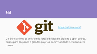 Git
Git é um sistema de controle de versão distribuído, gratuito e open source,
criado para pequenos e grandes projetos, com velocidade e eficiência em
mente.
https://git-scm.com/
 