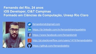 fernandomdr@gmail.com
https://br.linkedin.com/in/fernandohenriquedelrio
https://www.facebook.com/fernandomdr
http://pt.stackoverflow.com/users/1419/fernandodelrio
https://github.com/fernandodelrio
Fernando del Rio, 24 anos
iOS Developer, CI&T Campinas
Formado em Ciências da Computação, Unesp Rio Claro
 