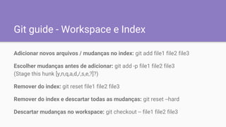 Git guide - Workspace e Index
Adicionar novos arquivos / mudanças no index: git add file1 file2 file3
Escolher mudanças antes de adicionar: git add -p file1 file2 file3
(Stage this hunk [y,n,q,a,d,/,s,e,?]?)
Remover do index: git reset file1 file2 file3
Remover do index e descartar todas as mudanças: git reset --hard
Descartar mudanças no workspace: git checkout -- file1 file2 file3
 