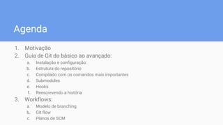 Agenda
1. Motivação
2. Guia de Git do básico ao avançado:
a. Instalação e configuração
b. Estrutura do repositório
c. Compilado com os comandos mais importantes
d. Submodules
e. Hooks
f. Reescrevendo a história
3. Workflows:
a. Modelo de branching
b. Git flow
c. Planos de SCM
 
