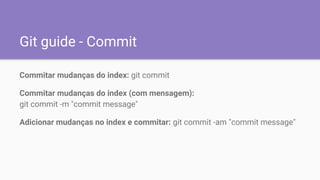 Git guide - Commit
Commitar mudanças do index: git commit
Commitar mudanças do index (com mensagem):
git commit -m "commit message"
Adicionar mudanças no index e commitar: git commit -am "commit message"
 