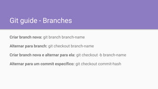 Git guide - Branches
Criar branch nova: git branch branch-name
Alternar para branch: git checkout branch-name
Criar branch nova e alternar para ela: git checkout -b branch-name
Alternar para um commit específico: git checkout commit-hash
 