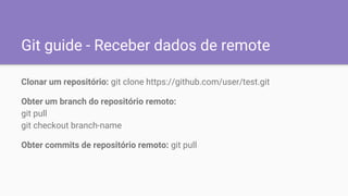 Git guide - Receber dados de remote
Clonar um repositório: git clone https://github.com/user/test.git
Obter um branch do repositório remoto:
git pull
git checkout branch-name
Obter commits de repositório remoto: git pull
 