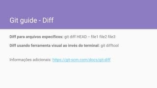 Git guide - Diff
Diff para arquivos específicos: git diff HEAD -- file1 file2 file3
Diff usando ferramenta visual ao invés do terminal: git difftool
Informações adicionais: https://git-scm.com/docs/git-diff
 
