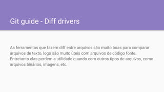 Git guide - Diff drivers
As ferramentas que fazem diff entre arquivos são muito boas para comparar
arquivos de texto, logo são muito úteis com arquivos de código fonte.
Entretanto elas perdem a utilidade quando com outros tipos de arquivos, como
arquivos binários, imagens, etc.
 