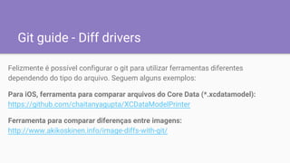 Git guide - Diff drivers
Felizmente é possível configurar o git para utilizar ferramentas diferentes
dependendo do tipo do arquivo. Seguem alguns exemplos:
Para iOS, ferramenta para comparar arquivos do Core Data (*.xcdatamodel):
https://github.com/chaitanyagupta/XCDataModelPrinter
Ferramenta para comparar diferenças entre imagens:
http://www.akikoskinen.info/image-diffs-with-git/
 