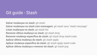 Git guide - Stash
Salvar mudanças no stash: git stash
Salvar mudanças no stash com mensagem: git stash save "stash message"
Listar mudanças no stash: git stash list
Remover última mudança no stash: git stash drop
Remover mudança específica do stash: git stash drop stash-code
Aplicar última mudança do stash: git stash apply
Aplicar mudança específica do stash: git stash apply stash-code
Aplicar última mudança e remover do stash: git stash pop
 