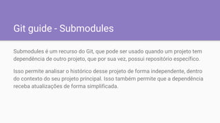 Git guide - Submodules
Submodules é um recurso do Git, que pode ser usado quando um projeto tem
dependência de outro projeto, que por sua vez, possui repositório específico.
Isso permite analisar o histórico desse projeto de forma independente, dentro
do contexto do seu projeto principal. Isso também permite que a dependência
receba atualizações de forma simplificada.
 
