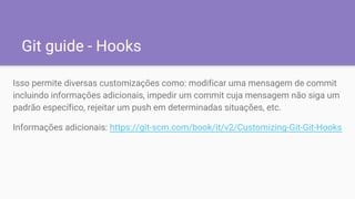Git guide - Hooks
Isso permite diversas customizações como: modificar uma mensagem de commit
incluindo informações adicionais, impedir um commit cuja mensagem não siga um
padrão específico, rejeitar um push em determinadas situações, etc.
Informações adicionais: https://git-scm.com/book/it/v2/Customizing-Git-Git-Hooks
 