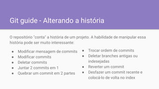 Git guide - Alterando a história
O repositório "conta" a história de um projeto. A habilidade de manipular essa
história pode ser muito interessante:
● Modificar mensagem de commits
● Modificar commits
● Deletar commits
● Juntar 2 commits em 1
● Quebrar um commit em 2 partes
● Trocar ordem de commits
● Deletar branches antigas ou
indesejadas
● Reverter um commit
● Desfazer um commit recente e
colocá-lo de volta no index
 