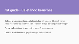 Git guide - Deletando branches
Deletar branches antigas ou indesejadas: git branch -d branch-name
(Obs.: vai falhar se não tiver sido feito um merge para algum outro lugar)
Forçar deletação de branch: git branch -D branch-name
Deletar branch remota: git push origin :branch-name
 