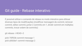 Git guide - Rebase interativo
É possível utilizar o comando de rebase no modo interativo para efetuar
diversas tipos de modificações (modificar mensagem do commit, remover
commit, editar commit, juntar 2 commits em 1, dividir commit em múltiplos
commits, trocar ordem de commits):
git rebase -i HEAD~2
pick 75ff03b commit message 1
pick a060de1 commit message 2
 
