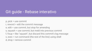 Git guide - Rebase interativo
p, pick = use commit
r, reword = edit the commit message
e, edit = use commit, but stop for amending
s, squash = use commit, but meld into previous commit
f, fixup = like "squash", but discard this commit's log message
x, exec = run command (the rest of the line) using shell
d, drop = remove commit
 