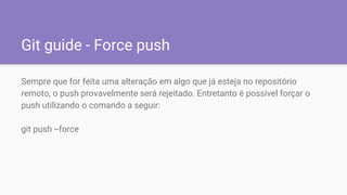 Git guide - Force push
Sempre que for feita uma alteração em algo que já esteja no repositório
remoto, o push provavelmente será rejeitado. Entretanto é possível forçar o
push utilizando o comando a seguir:
git push --force
 