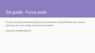 Git guide - Force push
Forçar um push pode ser perigoso em branches compartilhadas por outras
pessoas, por isso é algo que deve ser evitado.
Cenários problemáticos:
 