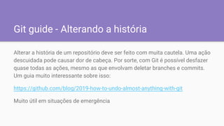 Git guide - Alterando a história
Alterar a história de um repositório deve ser feito com muita cautela. Uma ação
descuidada pode causar dor de cabeça. Por sorte, com Git é possível desfazer
quase todas as ações, mesmo as que envolvam deletar branches e commits.
Um guia muito interessante sobre isso:
https://github.com/blog/2019-how-to-undo-almost-anything-with-git
Muito útil em situações de emergência
 