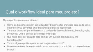 Qual o workflow ideal para meu projeto?
Alguns pontos para se considerar:
● Como as branches devem ser utilizadas? Devemos ter branches para cada sprint
do projeto? Ou devemos criar branches para tasks específicas?
● Teremos branches para diferenciar o código de desenvolvimento, homologação,
produção? Qual a política para criação de tags?
● Que fluxo deve ser seguido para corrigir um bug em produção ou em
homologação?
● Temos alguma política para as mensagens de commit?
● Devemos referenciar um ticket do issue tracker no commit? Ou no nome de uma
branch?
 