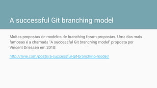A successful Git branching model
Muitas propostas de modelos de branching foram propostas. Uma das mais
famosas é a chamada "A successful Git branching model" proposta por
Vincent Driessen em 2010:
http://nvie.com/posts/a-successful-git-branching-model/
 