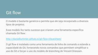 Git flow
O modelo é bastante genérico e permite que ele seja incorporado a diversos
tipos de projetos.
Esse modelo fez tanto sucesso que criaram uma ferramenta específica
chamada Git flow:
http://danielkummer.github.io/git-flow-cheatsheet/
O git flow é instalado como uma ferramenta de linha de comando e estende a
capacidade do Git, fornecendo novos comandos que permitem simplificar o
uso do Git e forçar o uso do modelo de branching de Vincent Driessen.
 