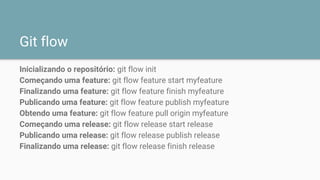 Git flow
Inicializando o repositório: git flow init
Começando uma feature: git flow feature start myfeature
Finalizando uma feature: git flow feature finish myfeature
Publicando uma feature: git flow feature publish myfeature
Obtendo uma feature: git flow feature pull origin myfeature
Começando uma release: git flow release start release
Publicando uma release: git flow release publish release
Finalizando uma release: git flow release finish release
 