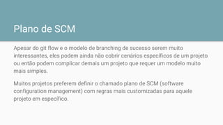 Plano de SCM
Apesar do git flow e o modelo de branching de sucesso serem muito
interessantes, eles podem ainda não cobrir cenários específicos de um projeto
ou então podem complicar demais um projeto que requer um modelo muito
mais simples.
Muitos projetos preferem definir o chamado plano de SCM (software
configuration management) com regras mais customizadas para aquele
projeto em específico.
 