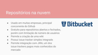 Repositórios na nuvem
● Usado em muitas empresas, principal
concorrente do Github
● Gratuito para repositórios abertos e fechados,
porém com limitação de número de usuários
● Permite a criação de uma wiki
● Possui issue tracker simples integrado
● Permite integração com JIRA, um dos
issue trackers pagos mais conhecidos do
mercado
 
