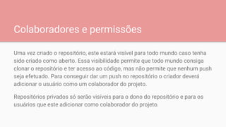 Colaboradores e permissões
Uma vez criado o repositório, este estará visível para todo mundo caso tenha
sido criado como aberto. Essa visibilidade permite que todo mundo consiga
clonar o repositório e ter acesso ao código, mas não permite que nenhum push
seja efetuado. Para conseguir dar um push no repositório o criador deverá
adicionar o usuário como um colaborador do projeto.
Repositórios privados só serão visíveis para o dono do repositório e para os
usuários que este adicionar como colaborador do projeto.
 