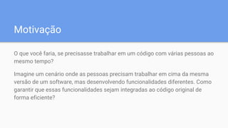Motivação
O que você faria, se precisasse trabalhar em um código com várias pessoas ao
mesmo tempo?
Imagine um cenário onde as pessoas precisam trabalhar em cima da mesma
versão de um software, mas desenvolvendo funcionalidades diferentes. Como
garantir que essas funcionalidades sejam integradas ao código original de
forma eficiente?
 