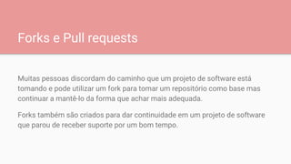 Forks e Pull requests
Muitas pessoas discordam do caminho que um projeto de software está
tomando e pode utilizar um fork para tomar um repositório como base mas
continuar a mantê-lo da forma que achar mais adequada.
Forks também são criados para dar continuidade em um projeto de software
que parou de receber suporte por um bom tempo.
 
