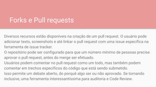 Forks e Pull requests
Diversos recursos estão disponíveis na criação de um pull request. O usuário pode
adicionar texto, screenshots e até linkar o pull request com uma issue específica na
ferramenta de issue tracker.
O repositório pode ser configurado para que um número mínimo de pessoas precise
aprovar o pull request, antes do merge ser efetuado.
Usuários podem comentar no pull request como um todo, mas também podem
comentar em trechos específicos do código que está sendo submetido.
Isso permite um debate aberto, do porquê algo ser ou não aprovado. Se tornando
inclusive, uma ferramenta interessantíssima para auditoria e Code Review.
 
