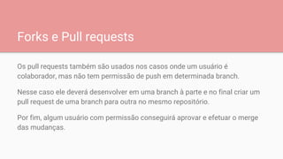 Forks e Pull requests
Os pull requests também são usados nos casos onde um usuário é
colaborador, mas não tem permissão de push em determinada branch.
Nesse caso ele deverá desenvolver em uma branch à parte e no final criar um
pull request de uma branch para outra no mesmo repositório.
Por fim, algum usuário com permissão conseguirá aprovar e efetuar o merge
das mudanças.
 