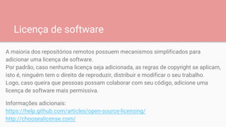 Licença de software
A maioria dos repositórios remotos possuem mecanismos simplificados para
adicionar uma licença de software.
Por padrão, caso nenhuma licença seja adicionada, as regras de copyright se aplicam,
isto é, ninguém tem o direito de reproduzir, distribuir e modificar o seu trabalho.
Logo, caso queira que pessoas possam colaborar com seu código, adicione uma
licença de software mais permissiva.
Informações adicionais:
https://help.github.com/articles/open-source-licensing/
http://choosealicense.com/
 