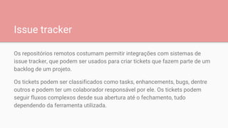 Issue tracker
Os repositórios remotos costumam permitir integrações com sistemas de
issue tracker, que podem ser usados para criar tickets que fazem parte de um
backlog de um projeto.
Os tickets podem ser classificados como tasks, enhancements, bugs, dentre
outros e podem ter um colaborador responsável por ele. Os tickets podem
seguir fluxos complexos desde sua abertura até o fechamento, tudo
dependendo da ferramenta utilizada.
 