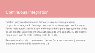 Continuous Integration
Existem inúmeras ferramentas disponíveis no mercado que visam
proporcionar integração / entrega contínua de software, que permitem uma
forma mais automatizada e sem intervenção direta para a geração das builds
de um projeto: Deploy de um site, publicação de uma app, etc. ou até mesmo
para a execução de teste unitário, teste de UI, etc.
Tem se tornado muito comum o uso dessas ferramentas em conjunto com
sistemas de controle de versão como Git.
 