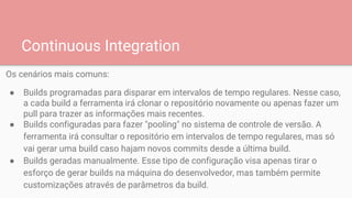 Continuous Integration
Os cenários mais comuns:
● Builds programadas para disparar em intervalos de tempo regulares. Nesse caso,
a cada build a ferramenta irá clonar o repositório novamente ou apenas fazer um
pull para trazer as informações mais recentes.
● Builds configuradas para fazer "pooling" no sistema de controle de versão. A
ferramenta irá consultar o repositório em intervalos de tempo regulares, mas só
vai gerar uma build caso hajam novos commits desde a última build.
● Builds geradas manualmente. Esse tipo de configuração visa apenas tirar o
esforço de gerar builds na máquina do desenvolvedor, mas também permite
customizações através de parâmetros da build.
 