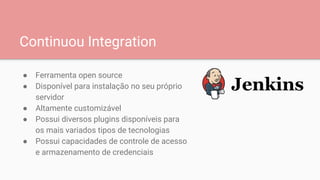 Continuou Integration
● Ferramenta open source
● Disponível para instalação no seu próprio
servidor
● Altamente customizável
● Possui diversos plugins disponíveis para
os mais variados tipos de tecnologias
● Possui capacidades de controle de acesso
e armazenamento de credenciais
 