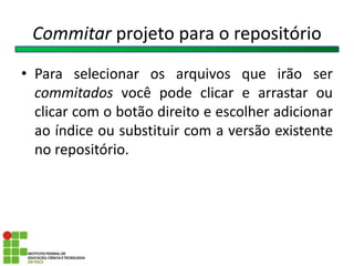 Commitar projeto para o repositório
• Para selecionar os arquivos que irão ser
commitados você pode clicar e arrastar ou
clicar com o botão direito e escolher adicionar
ao índice ou substituir com a versão existente
no repositório.
 