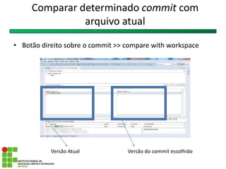 Comparar determinado commit com
arquivo atual
• Botão direito sobre o commit >> compare with workspace
Versão Atual Versão do commit escolhido
 