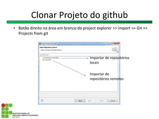 Clonar Projeto do github
Importar de repositórios
locais
Importar de
repositórios remotos
• Botão direito na área em branco do project explorer >> import >> Git >>
Projects from git
 