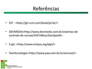 Referências
• GIT : <http://git-scm.com/book/pt-br/>
• DEVMEDIA<http://www.devmedia.com.br/sistemas-de-
controle-de-versao/24574#ixzz33ai2poAK>
• E-git: <http://www.eclipse.org/egit/>
• YawTecnologia:<http://www.yaw.com.br/screencast/>
 
