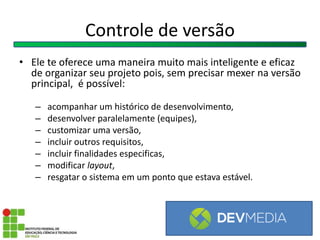 Controle de versão
• Ele te oferece uma maneira muito mais inteligente e eficaz
de organizar seu projeto pois, sem precisar mexer na versão
principal, é possível:
– acompanhar um histórico de desenvolvimento,
– desenvolver paralelamente (equipes),
– customizar uma versão,
– incluir outros requisitos,
– incluir finalidades especificas,
– modificar layout,
– resgatar o sistema em um ponto que estava estável.
 