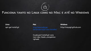 Funciona tanto no Linux como no Mac e até no Windows
Linux
apt-get install git
Mac
http://sourceforge.
net/projects/git-osx-installer/
$ sudo port install git-core
+svn +doc +bash_completion
+gitweb
Windows
http://msysgit.github.com
 